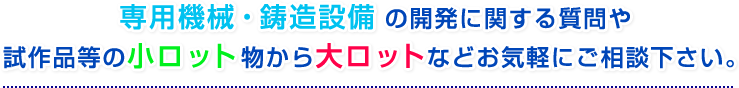 専用機械・鋳造設備の開発に関する質問や試作品等の小ロット物から大ロットなどお気軽にご相談下さい。